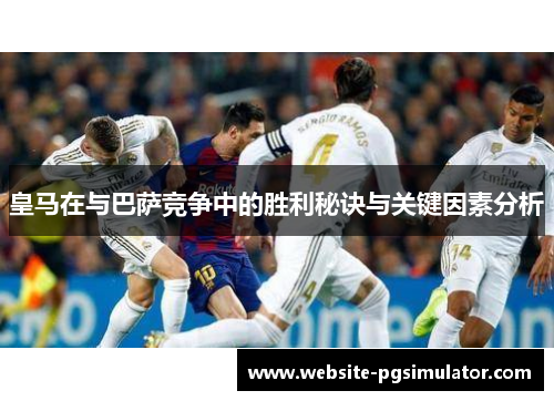 皇马在与巴萨竞争中的胜利秘诀与关键因素分析