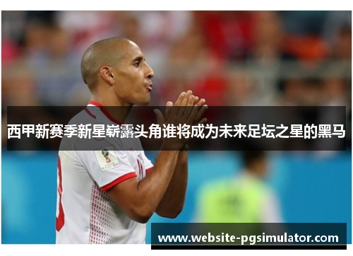 西甲新赛季新星崭露头角谁将成为未来足坛之星的黑马