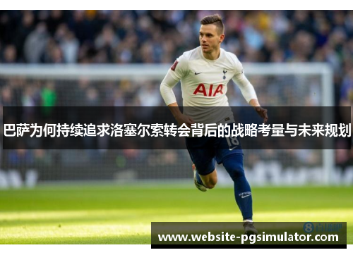 巴萨为何持续追求洛塞尔索转会背后的战略考量与未来规划