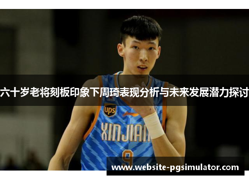 六十岁老将刻板印象下周琦表现分析与未来发展潜力探讨