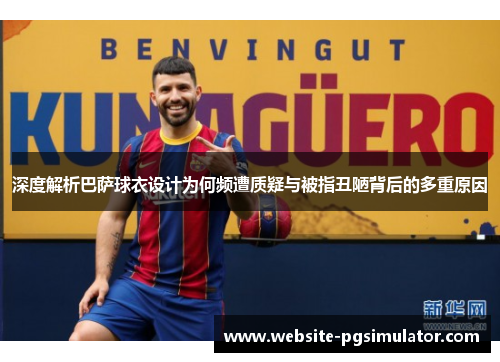 深度解析巴萨球衣设计为何频遭质疑与被指丑陋背后的多重原因