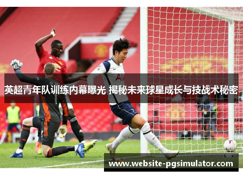 英超青年队训练内幕曝光 揭秘未来球星成长与技战术秘密